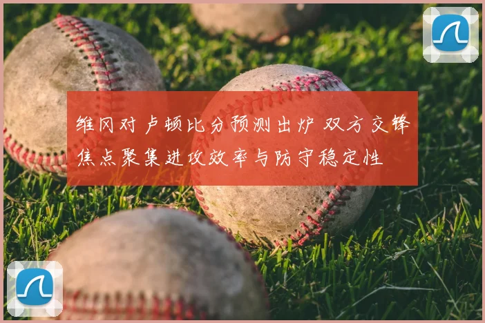 维冈对卢顿比分预测出炉 双方交锋焦点聚集进攻效率与防守稳定性