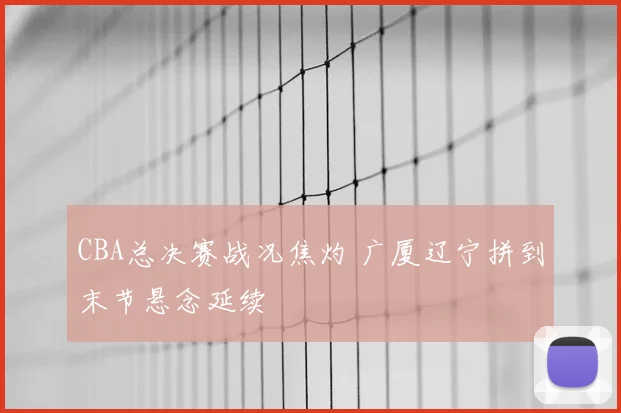 CBA总决赛战况焦灼 广厦辽宁拼到末节悬念延续