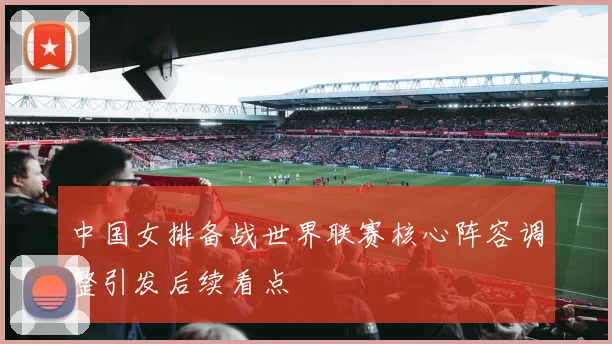 中国女排备战世界联赛核心阵容调整引发后续看点