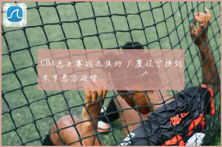 CBA总决赛战况焦灼 广厦辽宁拼到末节悬念延续