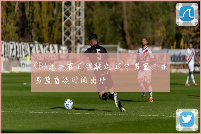 CBA总决赛日程敲定 辽宁男篮广东男篮首战时间出炉