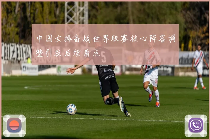 中国女排备战世界联赛核心阵容调整引发后续看点