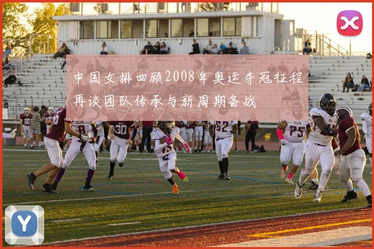 中国女排回顾2008年奥运夺冠征程再谈团队传承与新周期备战