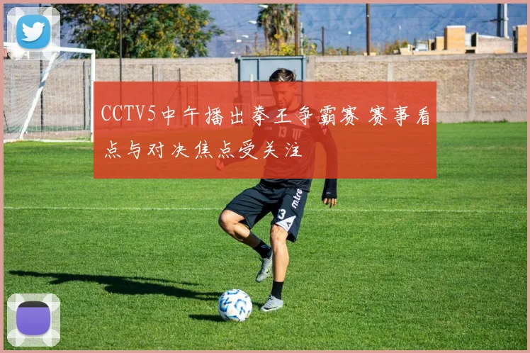 CCTV5中午播出拳王争霸赛 赛事看点与对决焦点受关注