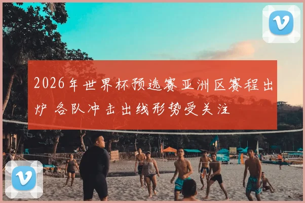 2026年世界杯预选赛亚洲区赛程出炉 各队冲击出线形势受关注