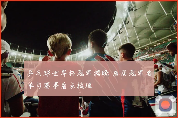 乒乓球世界杯冠军揭晓 历届冠军名单与赛事看点梳理