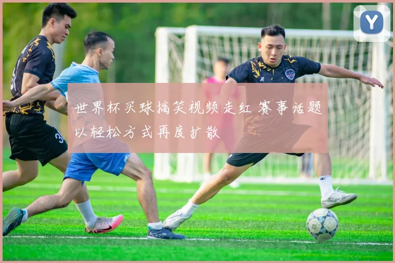 世界杯买球搞笑视频走红 赛事话题以轻松方式再度扩散
